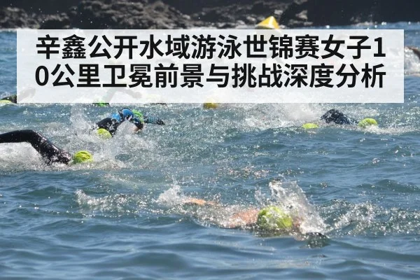 辛鑫公开水域游泳世锦赛女子10公里卫冕前景与挑战深度分析