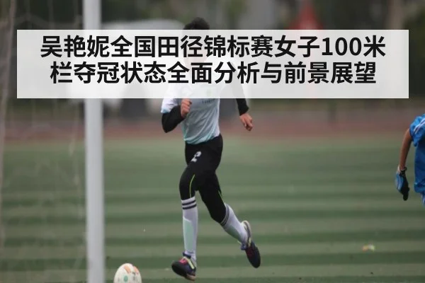 吴艳妮全国田径锦标赛女子100米栏夺冠状态全面分析与前景展望