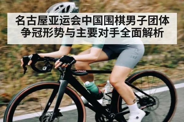 名古屋亚运会中国围棋男子团体争冠形势与主要对手全面解析