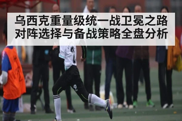 乌西克重量级统一战卫冕之路对阵选择与备战策略全盘分析