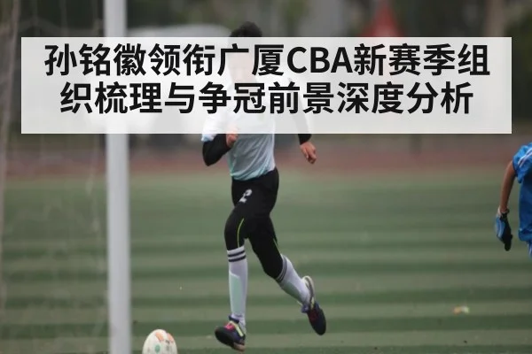 孙铭徽领衔广厦CBA新赛季组织梳理与争冠前景深度分析