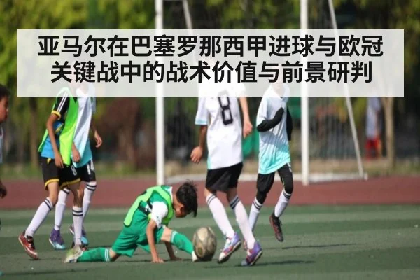 亚马尔在巴塞罗那西甲进球与欧冠关键战中的战术价值与前景研判
