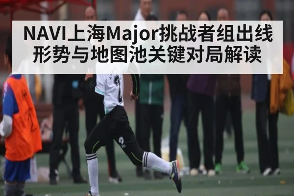 NAVI上海Major挑战者组出线形势与地图池关键对局解读