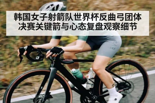 韩国女子射箭队世界杯反曲弓团体决赛关键箭与心态复盘观察细节